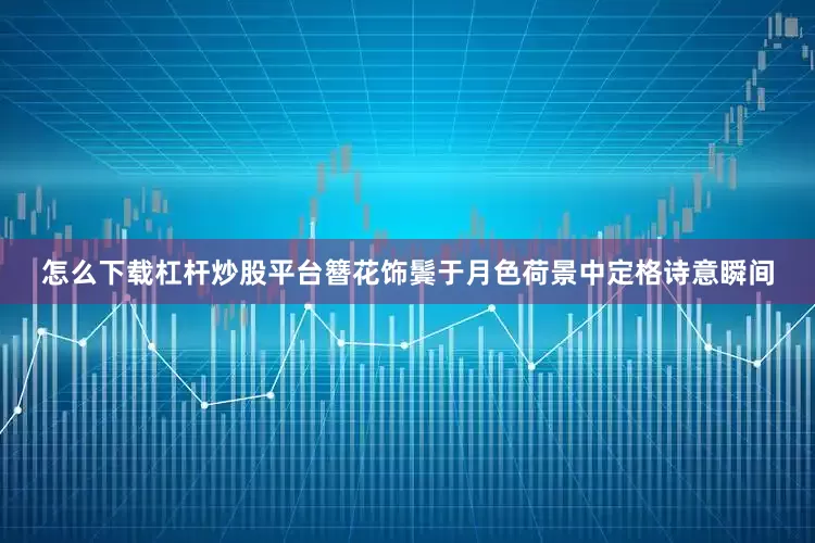 怎么下载杠杆炒股平台簪花饰鬓于月色荷景中定格诗意瞬间